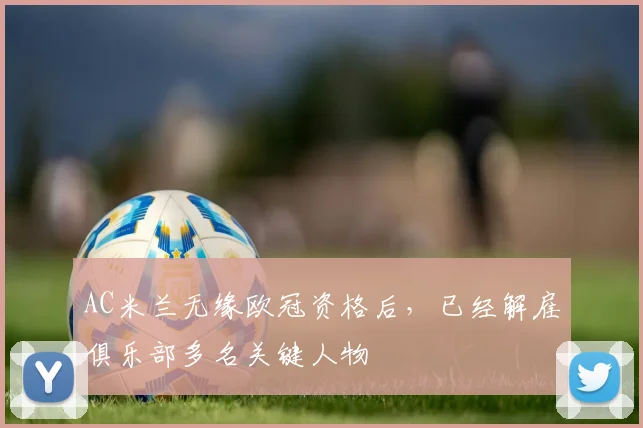 AC米兰无缘欧冠资格后，已经解雇俱乐部多名关键人物
