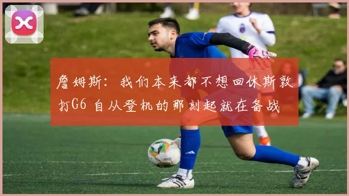 詹姆斯：我们本来都不想回休斯敦打G6 自从登机的那刻起就在备战
